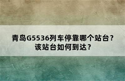 青岛G5536列车停靠哪个站台？该站台如何到达？