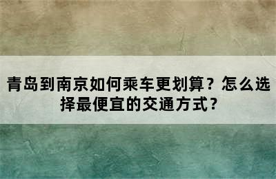 青岛到南京如何乘车更划算？怎么选择最便宜的交通方式？