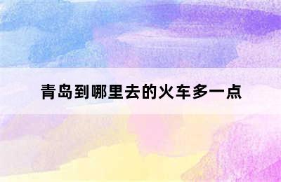 青岛到哪里去的火车多一点
