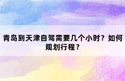 青岛到天津自驾需要几个小时？如何规划行程？
