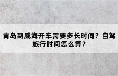 青岛到威海开车需要多长时间？自驾旅行时间怎么算？