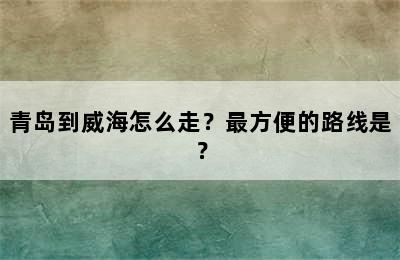 青岛到威海怎么走？最方便的路线是？