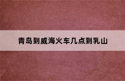 青岛到威海火车几点到乳山