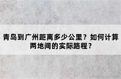 青岛到广州距离多少公里？如何计算两地间的实际路程？