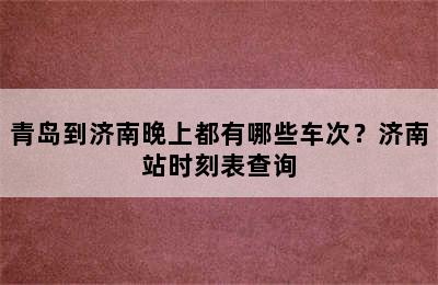 青岛到济南晚上都有哪些车次？济南站时刻表查询