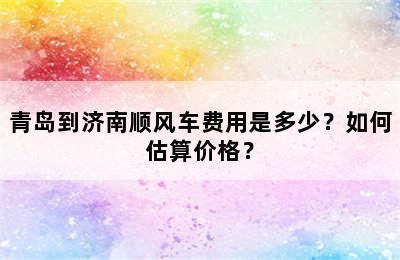 青岛到济南顺风车费用是多少？如何估算价格？