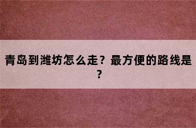 青岛到潍坊怎么走？最方便的路线是？