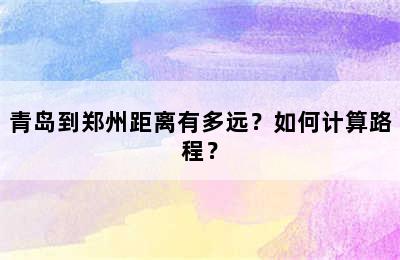 青岛到郑州距离有多远？如何计算路程？