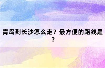 青岛到长沙怎么走？最方便的路线是？