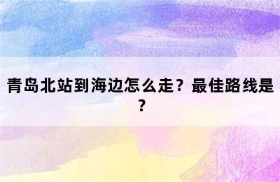 青岛北站到海边怎么走？最佳路线是？