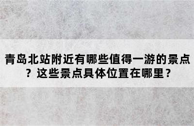 青岛北站附近有哪些值得一游的景点？这些景点具体位置在哪里？