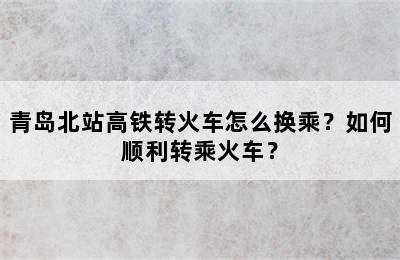 青岛北站高铁转火车怎么换乘？如何顺利转乘火车？