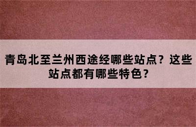 青岛北至兰州西途经哪些站点？这些站点都有哪些特色？