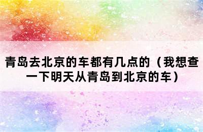 青岛去北京的车都有几点的（我想查一下明天从青岛到北京的车）