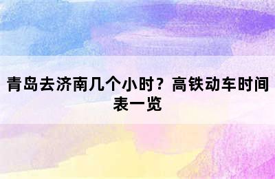 青岛去济南几个小时？高铁动车时间表一览