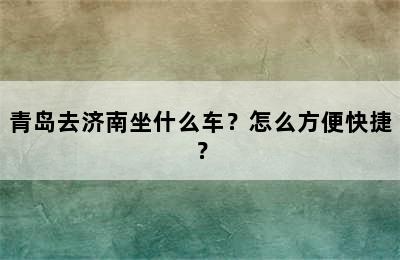 青岛去济南坐什么车？怎么方便快捷？