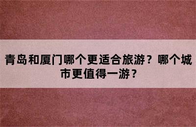 青岛和厦门哪个更适合旅游？哪个城市更值得一游？