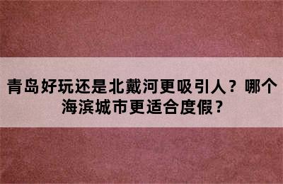 青岛好玩还是北戴河更吸引人？哪个海滨城市更适合度假？