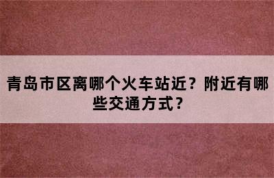青岛市区离哪个火车站近？附近有哪些交通方式？