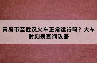 青岛市至武汉火车正常运行吗？火车时刻表查询攻略