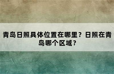 青岛日照具体位置在哪里？日照在青岛哪个区域？