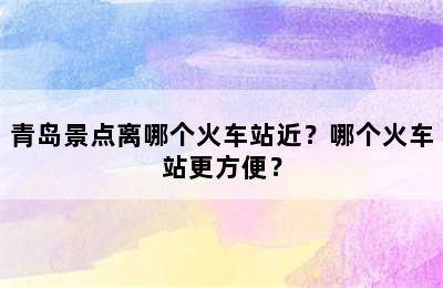 青岛景点离哪个火车站近？哪个火车站更方便？