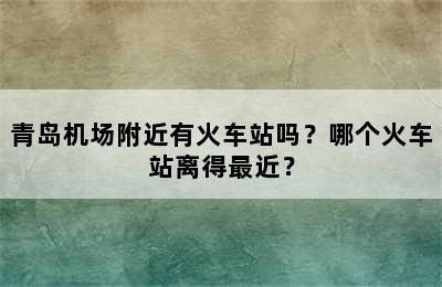 青岛机场附近有火车站吗？哪个火车站离得最近？