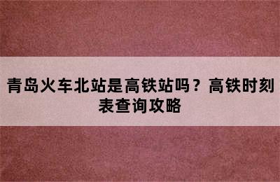 青岛火车北站是高铁站吗？高铁时刻表查询攻略
