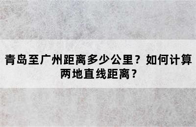 青岛至广州距离多少公里？如何计算两地直线距离？