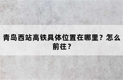 青岛西站高铁具体位置在哪里？怎么前往？