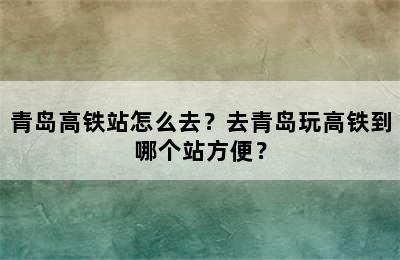 青岛高铁站怎么去？去青岛玩高铁到哪个站方便？