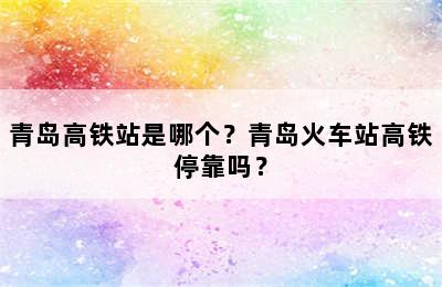 青岛高铁站是哪个？青岛火车站高铁停靠吗？