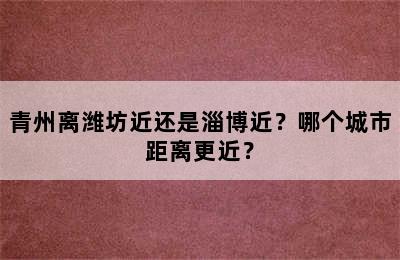 青州离潍坊近还是淄博近？哪个城市距离更近？