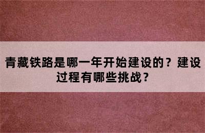 青藏铁路是哪一年开始建设的？建设过程有哪些挑战？