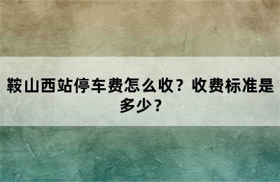 鞍山西站停车费怎么收？收费标准是多少？