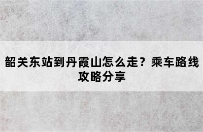 韶关东站到丹霞山怎么走？乘车路线攻略分享