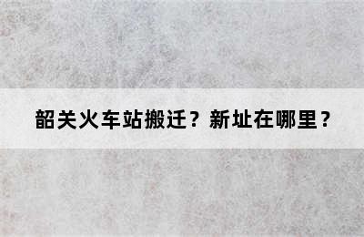 韶关火车站搬迁？新址在哪里？