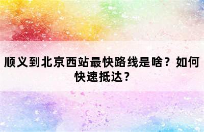 顺义到北京西站最快路线是啥？如何快速抵达？