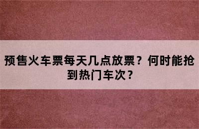 预售火车票每天几点放票？何时能抢到热门车次？