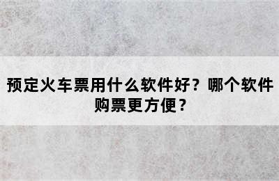 预定火车票用什么软件好？哪个软件购票更方便？