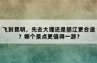 飞到昆明，先去大理还是丽江更合适？哪个景点更值得一游？