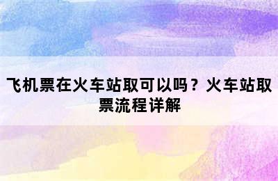 飞机票在火车站取可以吗？火车站取票流程详解