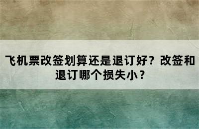 飞机票改签划算还是退订好？改签和退订哪个损失小？