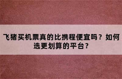 飞猪买机票真的比携程便宜吗？如何选更划算的平台？