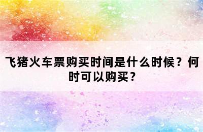 飞猪火车票购买时间是什么时候？何时可以购买？