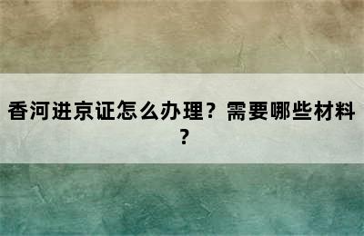 香河进京证怎么办理？需要哪些材料？