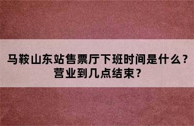 马鞍山东站售票厅下班时间是什么？营业到几点结束？