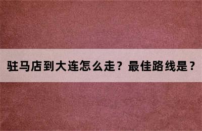 驻马店到大连怎么走？最佳路线是？