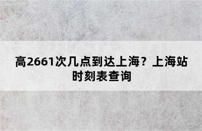 高2661次几点到达上海？上海站时刻表查询