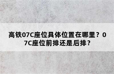 高铁07C座位具体位置在哪里？07C座位前排还是后排？
